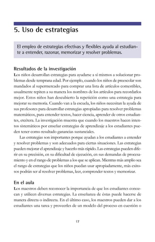 5. Uso de estrategias
El empleo de estrategias efectivas y flexibles ayuda al estudiante a entender, razonar, memorizar y resolver problemas.

Resultados de la investigación
Los niños desarrollan estrategias para ayudarse a sí mismos a solucionar pro-

blemas desde temprana edad. Por ejemplo, cuando los niños de preescolar son
mandados al supermercado para comprar una lista de artículos comestibles,
usualmente repiten a su manera los nombres de los artículos para recordarlos
mejor. Estos niños han descubierto la repetición como una estrategia para
mejorar su memoria. Cuando van a la escuela, los niños necesitan la ayuda de
sus profesores para desarrollar estrategias apropiadas para resolver problemas
matemáticos, para entender textos, hacer ciencia, aprender de otros estudiantes, etcétera. La investigación muestra que cuando los maestros hacen intentos sistemáticos por enseñar estrategias de aprendizaje a los estudiantes pueden tener como resultado ganancias sustanciales.
Las estrategias son importantes porque ayudan a los estudiantes a entender
y resolver problemas y son adecuados para ciertas situaciones. Las estrategias
pueden mejorar el aprendizaje y hacerlo más rápido. Las estrategias pueden diferir en su precisión, en su dificultad de ejecución, en sus demandas de procesamiento y en el rango de problemas a los que se aplican. Mientras más amplio sea
el rango de estrategias que los niños puedan usar apropiadamente, más exitosos podrán ser al resolver problemas, leer, comprender textos y memorizar.

En el aula
Los maestros deben reconocer la importancia de que los estudiantes conoz-

can y utilicen diversas estrategias. La enseñanza de éstas puede hacerse de
manera directa o indirecta. En el último caso, los maestros pueden dar a los
estudiantes una tarea y proveerles de un modelo del proceso en cuestión o

17

 