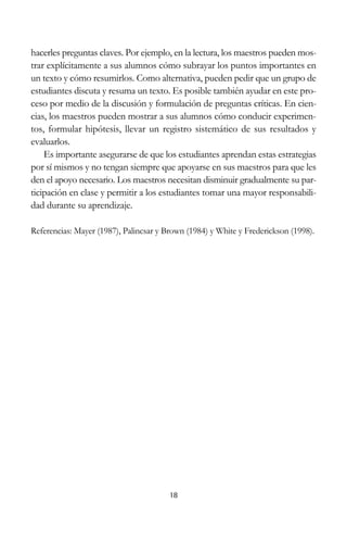 hacerles preguntas claves. Por ejemplo, en la lectura, los maestros pueden mostrar explícitamente a sus alumnos cómo subrayar los puntos importantes en
un texto y cómo resumirlos. Como alternativa, pueden pedir que un grupo de
estudiantes discuta y resuma un texto. Es posible también ayudar en este proceso por medio de la discusión y formulación de preguntas críticas. En ciencias, los maestros pueden mostrar a sus alumnos cómo conducir experimentos, formular hipótesis, llevar un registro sistemático de sus resultados y
evaluarlos.
Es importante asegurarse de que los estudiantes aprendan estas estrategias
por sí mismos y no tengan siempre que apoyarse en sus maestros para que les
den el apoyo necesario. Los maestros necesitan disminuir gradualmente su participación en clase y permitir a los estudiantes tomar una mayor responsabilidad durante su aprendizaje.
Referencias: Mayer (1987), Palincsar y Brown (1984) y White y Frederickson (1998).

18

 