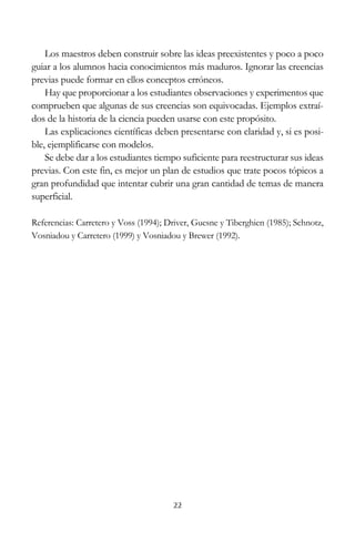 Los maestros deben construir sobre las ideas preexistentes y poco a poco
guiar a los alumnos hacia conocimientos más maduros. Ignorar las creencias
previas puede formar en ellos conceptos erróneos.
Hay que proporcionar a los estudiantes observaciones y experimentos que
comprueben que algunas de sus creencias son equivocadas. Ejemplos extraídos de la historia de la ciencia pueden usarse con este propósito.
Las explicaciones científicas deben presentarse con claridad y, si es posible, ejemplificarse con modelos.
Se debe dar a los estudiantes tiempo suficiente para reestructurar sus ideas
previas. Con este fin, es mejor un plan de estudios que trate pocos tópicos a
gran profundidad que intentar cubrir una gran cantidad de temas de manera
superficial.
Referencias: Carretero y Voss (1994); Driver, Guesne y Tiberghien (1985); Schnotz,
Vosniadou y Carretero (1999) y Vosniadou y Brewer (1992).

22

 