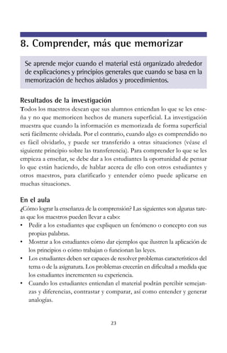 8. Comprender, más que memorizar
Se aprende mejor cuando el material está organizado alrededor
de explicaciones y principios generales que cuando se basa en la
memorización de hechos aislados y procedimientos.
Resultados de la investigación
Todos los maestros desean que sus alumnos entiendan lo que se les ense-

ña y no que memoricen hechos de manera superficial. La investigación
muestra que cuando la información es memorizada de forma superficial
será fácilmente olvidada. Por el contrario, cuando algo es comprendido no
es fácil olvidarlo, y puede ser transferido a otras situaciones (véase el
siguiente principio sobre las transferencia). Para comprender lo que se les
empieza a enseñar, se debe dar a los estudiantes la oportunidad de pensar
lo que están haciendo, de hablar acerca de ello con otros estudiantes y
otros maestros, para clarificarlo y entender cómo puede aplicarse en
muchas situaciones.

En el aula
¿Cómo lograr la enseñanza de la comprensión? Las siguientes son algunas tare-

as que los maestros pueden llevar a cabo:
• Pedir a los estudiantes que expliquen un fenómeno o concepto con sus
propias palabras.
• Mostrar a los estudiantes cómo dar ejemplos que ilustren la aplicación de
los principios o cómo trabajan o funcionan las leyes.
• Los estudiantes deben ser capaces de resolver problemas característicos del
tema o de la asignatura. Los problemas crecerán en dificultad a medida que
los estudiantes incrementen su experiencia.
• Cuando los estudiantes entiendan el material podrán percibir semejanzas y diferencias, contrastar y comparar, así como entender y generar
analogías.

23

 