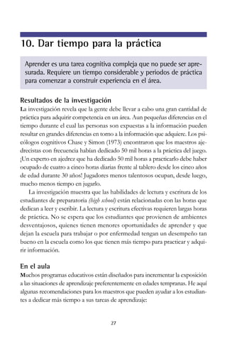 10. Dar tiempo para la práctica
Aprender es una tarea cognitiva compleja que no puede ser apresurada. Requiere un tiempo considerable y periodos de práctica
para comenzar a construir experiencia en el área.
Resultados de la investigación
La investigación revela que la gente debe llevar a cabo una gran cantidad de

práctica para adquirir competencia en un área. Aun pequeñas diferencias en el
tiempo durante el cual las personas son expuestas a la información pueden
resultar en grandes diferencias en torno a la información que adquiere. Los psicólogos cognitivos Chase y Simon (1973) encontraron que los maestros ajedrecistas con frecuencia habían dedicado 50 mil horas a la práctica del juego.
¡Un experto en ajedrez que ha dedicado 50 mil horas a practicarlo debe haber
ocupado de cuatro a cinco horas diarias frente al tablero desde los cinco años
de edad durante 30 años! Jugadores menos talentosos ocupan, desde luego,
mucho menos tiempo en jugarlo.
La investigación muestra que las habilidades de lectura y escritura de los
estudiantes de preparatoria (high school) están relacionadas con las horas que
dedican a leer y escribir. La lectura y escritura efectivas requieren largas horas
de práctica. No se espera que los estudiantes que provienen de ambientes
desventajosos, quienes tienen menores oportunidades de aprender y que
dejan la escuela para trabajar o por enfermedad tengan un desempeño tan
bueno en la escuela como los que tienen más tiempo para practicar y adquirir información.

En el aula
Muchos programas educativos están diseñados para incrementar la exposición

a las situaciones de aprendizaje preferentemente en edades tempranas. He aquí
algunas recomendaciones para los maestros que pueden ayudar a los estudiantes a dedicar más tiempo a sus tareas de aprendizaje:

27

 