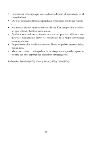 • Incrementar el tiempo que los estudiantes dedican al aprendizaje en el
salón de clases.
• Dar a los estudiantes tareas de aprendizaje consistentes con lo que ya conocen.
• No intentar abarcar muchos tópicos a la vez. Dar tiempo a los estudiantes para entender la información nueva.
• Ayudar a los estudiantes a involucrarse en una práctica deliberada que
incluya el pensamiento activo y el monitoreo de su propio aprendizaje
(autorregulación).
• Proporcionar a los estudiantes acceso a libros, así podrán practicar la lectura en casa.
• Mantener contacto con los padres, de modo que éstos aprendan a proporcionar a sus hijos experiencias educativas enriquecedoras.
Referencias: Bransford (1979), Chase y Simon (1973) y Coles (1970).

28

 