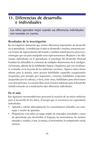 11. Diferencias de desarrollo
e individuales
Los niños aprenden mejor cuando sus diferencias individuales
son tomadas en cuenta.
Resultados de la investigación
La investigación demuestra que existen diferencias importantes de desarrollo

en el aprendizaje. A medida que el niño se desarrolla o madura, estructura nuevas formas de representación del mundo y también transforma los procesos y
estrategias que usa para manipular estas representaciones. Respecto a las diferencias individuales en el aprendizaje, el psicólogo del desarrollo Howard
Gardner ha defendido la existencia de múltiples dimensiones de la inteligencia humana, además de las habilidades lógicas y lingüísticas que son usualmente evaluadas en la mayoría de los ambientes escolares. Algunos niños tienen
talento para la música, otros poseen habilidades espaciales excepcionales
(requeridas, por ejemplo, por arquitectos y artistas), habilidades corporales
(requeridas por los atletas), o bien, entre otras, habilidades para relacionarse
con otras personas. La escuela debe crear el mejor ambiente para el desarrollo
infantil tomando en consideración tales diferencias individuales.

En el aula
Las siguientes recomendaciones procuran la creación de un mejor ambiente

para el desarrollo de los niños, al tiempo que se reconocen sus capacidades
individuales:
• Aprenda a valorar adecuadamente los conocimientos infantiles, sus estrategias y modos de aprender.
• Proporcione a los niños un rango amplio de materiales, actividades y tareas
de aprendizaje que desarrollen el lenguaje, las matemáticas, las ciencias
naturales y sociales, el arte, la música, el movimiento, la comprensión social,
etcétera.

29

 