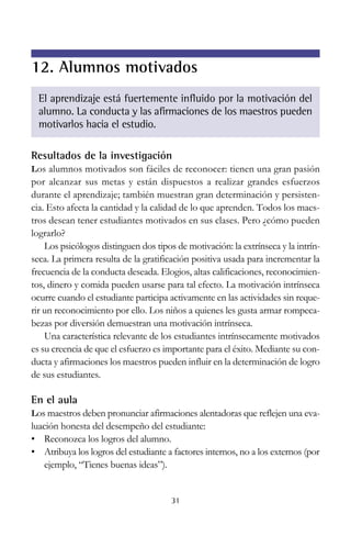 12. Alumnos motivados
El aprendizaje está fuertemente influido por la motivación del
alumno. La conducta y las afirmaciones de los maestros pueden
motivarlos hacia el estudio.
Resultados de la investigación
Los alumnos motivados son fáciles de reconocer: tienen una gran pasión

por alcanzar sus metas y están dispuestos a realizar grandes esfuerzos
durante el aprendizaje; también muestran gran determinación y persistencia. Esto afecta la cantidad y la calidad de lo que aprenden. Todos los maestros desean tener estudiantes motivados en sus clases. Pero ¿cómo pueden
lograrlo?
Los psicólogos distinguen dos tipos de motivación: la extrínseca y la intrínseca. La primera resulta de la gratificación positiva usada para incrementar la
frecuencia de la conducta deseada. Elogios, altas calificaciones, reconocimientos, dinero y comida pueden usarse para tal efecto. La motivación intrínseca
ocurre cuando el estudiante participa activamente en las actividades sin requerir un reconocimiento por ello. Los niños a quienes les gusta armar rompecabezas por diversión demuestran una motivación intrínseca.
Una característica relevante de los estudiantes intrínsecamente motivados
es su creencia de que el esfuerzo es importante para el éxito. Mediante su conducta y afirmaciones los maestros pueden influir en la determinación de logro
de sus estudiantes.

En el aula
Los maestros deben pronunciar afirmaciones alentadoras que reflejen una eva-

luación honesta del desempeño del estudiante:
• Reconozca los logros del alumno.
• Atribuya los logros del estudiante a factores internos, no a los externos (por
ejemplo, “Tienes buenas ideas”).

31

 
