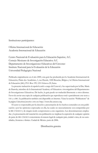 Instituciones participantes:
Oficina Internacional de Educación
Academia Internacional de Educación
Centro Nacional de Evaluación para la Educación Superior, A.C.
Consejo Mexicano de Investigación Educativa A.C.
Departamento de Investigaciones Educativas del Cinvestav
Instituto Nacional para la Evaluación de la Educación
Universidad Pedagógica Nacional
Publicada originalmente en el año 2000, esta guía fue producida por la Academia Internacional de
Educación, Palais des Académies, 1, rue Ducale, 1000 Bruselas, Bélgica y la Oficina Internacional
de Educación (IBE), P.O. Box 199, 1211 Génova 20, Suiza.
La presente traducción al español corrió a cargo del Ceneval y fue supervisada por la Dra. María
de Ibarrola, miembro de la International Academy of Education e investigadora del Departamento
de Investigaciones Educativas. De hecho, la guía puede ser traducida libremente a otros idiomas.
Favor de enviar una copia de cualquier publicación que reproduzca total o parcialmente este texto a
IAE y a IBE. La publicación también está disponible en Internet. Véase la sección “Publications” de
la página Educational practices series en: http://www.ibe.unesco.org
El autor es responsable por la elección y presentación de los hechos contenidos en esta publicación y por las opiniones expresadas en ella, las cuales no necesariamente son compartidas por
la IBE-UNESCO y de ningún modo comprometen a este organismo. Las denominaciones empleadas y la presentación del material de esta publicación no implican la expresión de cualquier opinión
de parte de IBE-UNESCO concerniente al estatuto legal de cualquier país, ciudad o área, de sus autoridades, fronteras o límites. Ciudad de México, junio de 2006.

Distribución gratuita

 