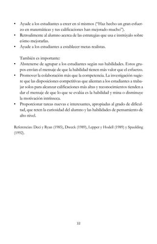 • Ayude a los estudiantes a creer en sí mismos (“Haz hecho un gran esfuerzo en matemáticas y tus calificaciones han mejorado mucho”).
• Retroalimente al alumno acerca de las estrategias que usa e instrúyalo sobre
cómo mejorarlas.
• Ayude a los estudiantes a establecer metas realistas.
También es importante:
• Abstenerse de agrupar a los estudiantes según sus habilidades. Estos grupos envían el mensaje de que la habilidad tienen más valor que el esfuerzo.
• Promover la colaboración más que la competencia. La investigación sugiere que las disposiciones competitivas que alientan a los estudiantes a trabajar solos para alcanzar calificaciones más altas y reconocimientos tienden a
dar el mensaje de que lo que se evalúa es la habilidad y mina o disminuye
la motivación intrínseca.
• Proporcionar tareas nuevas e interesantes, apropiadas al grado de dificultad, que reten la curiosidad del alumno y las habilidades de pensamiento de
alto nivel.
Referencias: Deci y Ryan (1985), Dweck (1989), Lepper y Hodell (1989) y Spaulding
(1992).

32

 