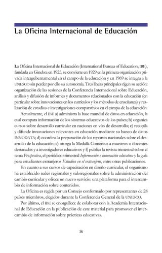 La Oficina Internacional de Educación

La Oficina Internacional de Educación (International Bureau of Education, IBE),

fundada en Ginebra en 1925, se convierte en 1929 en la primera organización privada intergubernamental en el campo de la educación y en 1969 se integra a la
UNESCO sin perder por ello su autonomía. Tres líneas principales rigen su acción:
organización de las sesiones de la Conferencia Internacional sobre Educación,
análisis y difusión de informes y documentos relacionados con la educación (en
particular sobre innovaciones en los currículos y los métodos de enseñanza) y realización de estudios e investigaciones comparativos en el campo de la educación.
Actualmente, el IBE a) administra la base mundial de datos en educación, la
cual compara información de los sistemas educativos de los países; b) organiza
cursos sobre desarrollo curricular en naciones en vías de desarrollo; c) recopila
y difunde innovaciones relevantes en educación mediante su banco de datos
INNODATA; d) coordina la preparación de los reportes nacionales sobre el desarrollo de la educación; e) otorga la Medalla Comenius a maestros o docentes
destacados y a investigadores educativos y f) publica la revista trimestral sobre el
tema Prospectiva, el periódico trimestral Información e innovación educativa y la guía
para estudiantes extranjeros Estudios en el extranjero, entre otras publicaciones.
En cuanto a sus cursos de capacitación en diseño curricular, el organismo
ha establecido redes regionales y subrregionales sobre la administración del
cambio curricular y ofrece un nuevo servicio: una plataforma para el intercambio de información sobre contenidos.
La Oficina es regida por un Consejo conformado por representantes de 28
países miembros, elegidos durante la Conferencia General de la UNESCO.
Por último, el IBE se enorgullece de colaborar con la Academia Internacional de Educación en la publicación de este material para promover el intercambio de información sobre prácticas educativas.

36

 