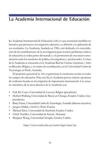 La Academia Internacional de Educación

La Academia Internacional de Educación (AIE) es una asociación científica no

lucrativa que promueve investigación educativa, su difusión y la aplicación de
sus resultados. La Academia, fundada en 1986, está dedicada a la consolidación de las contribuciones de la investigación para resolver problemas críticos
de educación en todas partes del mundo y a la promoción de una mejor comunicación entre los creadores de política, investigadores y profesionales. La base
de la Academia se encuentra en la Academia Real de Ciencia, Literatura y Artes
en Bruselas, Bélgica, y su centro de coordinación, en la Universidad Curtin de
Tecnología en Perth, Australia.
El propósito general de la AIE es patrocinar la excelencia escolar en todos
los campos de educación. Para este fin, la Academia provee síntesis oportunas
de evidencia basada en investigación de importancia internacional. Los actuales miembros de la mesa directiva de la Academia son:
• Erik De Corte, Universidad de Leuven, Bélgica (presidente)
• Herbert Walberg, Universidad de Ilinois en Chicago, Estados Unidos (vicepresidente)
• Barry Fraser, Universidad Curtin de Tecnología, Australia (director ejecutivo)
• Jacques Hallak, UNESCO, París, Francia
• Michael Kirst, Universidad de Stanford, Estados Unidos
• Ulrich Teichler, Universidad de Kassel, Alemania
• Margaret Wang, Universidad Temple, Estados Unidos
http://www.curtin.edu.au/curtin/dept/smec/iae

37

 
