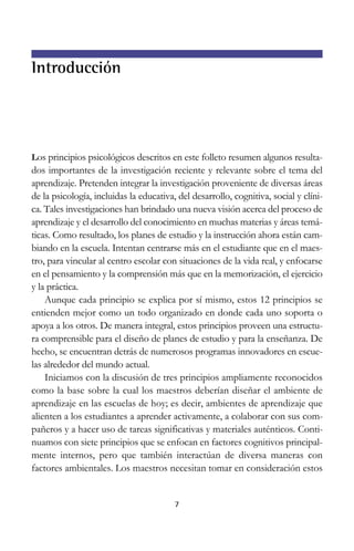 Introducción

Los principios psicológicos descritos en este folleto resumen algunos resultados importantes de la investigación reciente y relevante sobre el tema del
aprendizaje. Pretenden integrar la investigación proveniente de diversas áreas
de la psicología, incluidas la educativa, del desarrollo, cognitiva, social y clínica. Tales investigaciones han brindado una nueva visión acerca del proceso de
aprendizaje y el desarrollo del conocimiento en muchas materias y áreas temáticas. Como resultado, los planes de estudio y la instrucción ahora están cambiando en la escuela. Intentan centrarse más en el estudiante que en el maestro, para vincular al centro escolar con situaciones de la vida real, y enfocarse
en el pensamiento y la comprensión más que en la memorización, el ejercicio
y la práctica.
Aunque cada principio se explica por sí mismo, estos 12 principios se
entienden mejor como un todo organizado en donde cada uno soporta o
apoya a los otros. De manera integral, estos principios proveen una estructura comprensible para el diseño de planes de estudio y para la enseñanza. De
hecho, se encuentran detrás de numerosos programas innovadores en escuelas alrededor del mundo actual.
Iniciamos con la discusión de tres principios ampliamente reconocidos
como la base sobre la cual los maestros deberían diseñar el ambiente de
aprendizaje en las escuelas de hoy; es decir, ambientes de aprendizaje que
alienten a los estudiantes a aprender activamente, a colaborar con sus compañeros y a hacer uso de tareas significativas y materiales auténticos. Continuamos con siete principios que se enfocan en factores cognitivos principalmente internos, pero que también interactúan de diversa maneras con
factores ambientales. Los maestros necesitan tomar en consideración estos

7

 