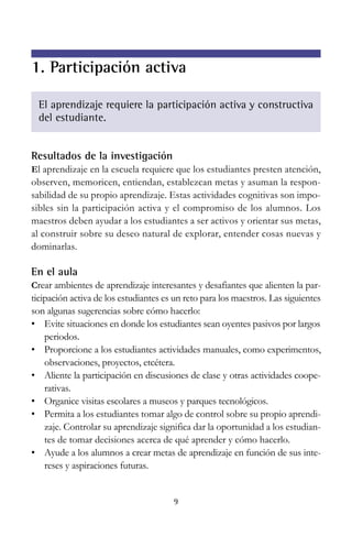 1. Participación activa
El aprendizaje requiere la participación activa y constructiva
del estudiante.

Resultados de la investigación
El aprendizaje en la escuela requiere que los estudiantes presten atención,

observen, memoricen, entiendan, establezcan metas y asuman la responsabilidad de su propio aprendizaje. Estas actividades cognitivas son imposibles sin la participación activa y el compromiso de los alumnos. Los
maestros deben ayudar a los estudiantes a ser activos y orientar sus metas,
al construir sobre su deseo natural de explorar, entender cosas nuevas y
dominarlas.

En el aula
Crear ambientes de aprendizaje interesantes y desafiantes que alienten la participación activa de los estudiantes es un reto para los maestros. Las siguientes
son algunas sugerencias sobre cómo hacerlo:
• Evite situaciones en donde los estudiantes sean oyentes pasivos por largos
periodos.
• Proporcione a los estudiantes actividades manuales, como experimentos,
observaciones, proyectos, etcétera.
• Aliente la participación en discusiones de clase y otras actividades cooperativas.
• Organice visitas escolares a museos y parques tecnológicos.
• Permita a los estudiantes tomar algo de control sobre su propio aprendizaje. Controlar su aprendizaje significa dar la oportunidad a los estudiantes de tomar decisiones acerca de qué aprender y cómo hacerlo.
• Ayude a los alumnos a crear metas de aprendizaje en función de sus intereses y aspiraciones futuras.

9

 