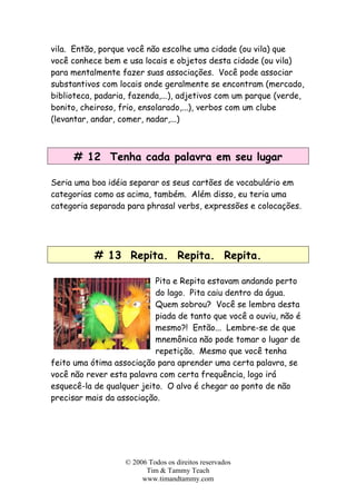 vila. Então, porque você não escolhe uma cidade (ou vila) que
você conhece bem e usa locais e objetos desta cidade (ou vila)
para mentalmente fazer suas associações. Você pode associar
substantivos com locais onde geralmente se encontram (mercado,
biblioteca, padaria, fazenda,...), adjetivos com um parque (verde,
bonito, cheiroso, frio, ensolarado,...), verbos com um clube
(levantar, andar, comer, nadar,...)
# 12 Tenha cada palavra em seu lugar
Seria uma boa idéia separar os seus cartões de vocabulário em
categorias como as acima, também. Além disso, eu teria uma
categoria separada para phrasal verbs, expressões e colocações.
# 13 Repita. Repita. Repita.
Pita e Repita estavam andando perto
do lago. Pita caiu dentro da água.
Quem sobrou? Você se lembra desta
piada de tanto que você a ouviu, não é
mesmo?! Então... Lembre-se de que
mnemônica não pode tomar o lugar de
repetição. Mesmo que você tenha
feito uma ótima associação para aprender uma certa palavra, se
você não rever esta palavra com certa frequência, logo irá
esquecê-la de qualquer jeito. O alvo é chegar ao ponto de não
precisar mais da associação.
© 2006 Todos os direitos reservados
Tim & Tammy Teach
www.timandtammy.com
 