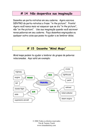 # 14 Não desperdice sua imaginação
Desenhe um porta-retratos em seu caderno. Agora escreva
DENTRO do porta-retratos a frase: “in the picture”. Pronto!
Agora você nunca mais vai esquecer que se diz “in the picture”,
não “on the picture”. Use sua imaginação quando você escrever
novas palavras em seu caderno. Faça desenhos engraçados ou
qualquer outra coisa que possa te ajudar a se lembrar delas.
# 15 Desenhe “Mind Maps”
Mind maps podem te ajudar a lembrar de grupos de palavras
relacionadas. Aqui está um exemplo:
TRAVEL
engine
highway
ROAD
toll
AIR
charter flight
aisle
supersonic aircraft
SEA
cruise
lighthouse
yacht
RAIL
railroad
ticket collector
steam engine
© 2006 Todos os direitos reservados
Tim & Tammy Teach
www.timandtammy.com
 