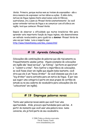 © 2006 Todos os direitos reservados
Tim & Tammy Teach
www.timandtammy.com
Verbs. Primeiro, porque muitos nem se tratam de expressões – são a
única maneira de expressar certas idéias ou ações. E além disto,
nativos da língua inglesa (tanto americanos como britânicos,
australianos, etc.) usam os Phrasal Verbs constantemente! Se você
quiser entender nativos da língua e se comunicar com eficiência em
inglês, terá que conhecer Phrasal Verbs.
Depois de observar a dificuldade que muitos brasileiros têm para
aprender esta importante função da lingua inglesa, nós desenvolvemos
um método revolucionário para ajudá-los a dominar Phrasal Verbs de
uma vez por todas. Leia a respeito aqui:
http://www.timandtammy.com/dez_razoes.html
# 18 Aprenda Colocações
Colocações são combinações de palavras que são tipicamente ou
frequentemente usadas juntas. Alguns exemplos de colocações
em inglês são “dead serious”, “go fishing”, “perform an operation”
e “commit a crime”. Para ilustrar a importância de colocações,
se você fosse dizer em inglês que alguém bebe bastante, você
diria que ele é um “heavy drinker” Se você dissesse que ele é um
“big drinker” soaria estranho para um nativo da língua. É por isso
que sugeri uma categoria à parte em seus grupos de cartões de
estudo ou no seu caderno de vocabulário para colocações (Se diz
“collocations” em inglês).
# 19 Empregue palavras novas
Tente usar palavras novas assim que você tiver uma
oportunidade. Aliás, procure oportunidades para usá-las. A
partir do momento que você usar uma palavra nova numa
conversa, ela já fará parte do seu vocabulário.
 