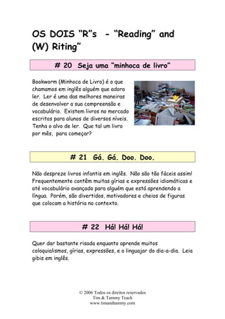 OS DOIS “R”s - “Reading” and
(W) Riting”
# 20 Seja uma “minhoca de livro”
Bookworm (Minhoca de Livro) é o que
chamamos em inglês alguém que adora
ler. Ler é uma das melhores maneiras
de desenvolver a sua compreensão e
vocabulário. Existem livros no mercado
escritos para alunos de diversos níveis.
Tenha o alvo de ler. Que tal um livro
por mês, para começar?
# 21 Gá. Gá. Doo. Doo.
Não despreze livros infantis em inglês. Não são tão fáceis assim!
Frequentemente contêm muitas gírias e expressões idiomáticas e
até vocabulário avançado para alguém que está aprendendo a
língua. Porém, são divertidos, motivadores e cheios de figuras
que colocam a história no contexto.
# 22 Há! Há! Há!
Quer dar bastante risada enquanto aprende muitos
coloquialismos, gírias, expressões, e o linguajar do dia-a-dia. Leia
gibis em inglês.
© 2006 Todos os direitos reservados
Tim & Tammy Teach
www.timandtammy.com
 