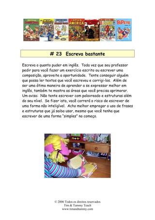 # 23 Escreva bastante
Escreva o quanto puder em inglês. Toda vez que seu professor
pedir para você fazer um exercício escrito ou escrever uma
composição, aproveite a oportunidade. Tente conseguir alguém
que possa ler textos que você escreveu e corrigi-los. Além de
ser uma ótima maneira de aprender a se expressar melhor em
inglês, também te mostra as áreas que você precisa aprimorar.
Um aviso: Não tente escrever com palavreado e estruturas além
do seu nível. Se fizer isto, você correrá o risco de escrever de
uma forma não inteligível. Acho melhor empregar o uso de frases
e estruturas que já saiba usar, mesmo que você tenha que
escrever de uma forma “simples” no começo.
© 2006 Todos os direitos reservados
Tim & Tammy Teach
www.timandtammy.com
 