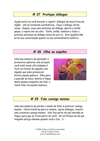 # 27 Pratique diálogos
Ajuda muito se você escutar e repetir diálogos de seus livros de
inglês - até se tornarem automáticos. Ouça o diálogo várias
vezes. Depois, ouça uma sentença do diálogo, aperte o botão
pause, e repita em voz alta. Tente, então, lembrar e falar a
próxima sentença do diálogo antes de ouvi-la. Isto ajudará não
só na sua conversação quanto no seu entendimento auditivo.
# 28 Olhe no espelho
Uma boa maneira de aprender a
pronunciar palavras com as quais
você está tendo dificuldades é
ficar na frente do espelho com
alguém que sabe pronunciar
direito aquela palavra. Olhe para
a posição da boca, dentes e língua
desta pessoa enquanto ela fala, e
tente falar da mesma maneira.
# 29 Fale consigo mesmo
Uma boa maneira de perder o medo de falar é praticar consigo
mesmo. Conte histórias para si mesmo, repita diálogos, invente
uma conversa consigo mesmo. Isto faz parte de sua imersão na
língua, para que se torne parte de você. Só certifique-se de que
ninguém esteja olhando quando você o faz. ☺
© 2006 Todos os direitos reservados
Tim & Tammy Teach
www.timandtammy.com
 