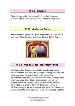 # 30 Exagere
Exagerar na pronúncia ou entonação é a melhor forma de
aprender a falar com o sotaque certo. Vamos lá, se solte! ☺
# 31 Ganhe um Oscar
Bem, não precisa ganhar um Oscar, mas pelo menos tente ser um
bom ator. Assuma o papel de alguém. Encene. Imite. Repita.
# 32 Não fuja dos “laboratory drills”
Você deve saber do que estou falando: Aqueles exercícios
repetitivos onde você ouve uma sentença e, em seguida, ouve uma
palavra ou frase. Depois do sinal, você tem que falar
rapidamente a nova sentença substituindo a velha sentença com a
palavra ou frase dada. Depois de uma pausa, você ouve a
resposta correta e compara com o que você acabou de dizer.
Estes tipos de exercícios são muito bons para praticar a
mecânica da língua. Fazendo com que você possa falar sentenças
automaticamente, sem parar para pensar. Você precisa construir
© 2006 Todos os direitos reservados
Tim & Tammy Teach
www.timandtammy.com
 