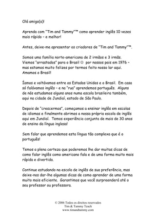 © 2006 Todos os direitos reservados
Tim & Tammy Teach
www.timandtammy.com
Olá amigo(a)!
Aprenda com “Tim and Tammy”™ como aprender inglês 10 vezes
mais rápido – e melhor!
Antes, deixe-me apresentar os criadores de “Tim and Tammy”™.
Somos uma família norte-americana de 2 irmãos e 3 irmãs.
Viemos “arrastados” para o Brasil ☺ por nossos pais em 1976 –
mas estamos muito felizes por termos feito nosso lar aqui.
Amamos o Brasil!
Íamos e voltávamos entre os Estados Unidos e o Brasil. Em casa
só falávamos inglês – e na “rua” aprendemos português. Alguns
de nós estudamos alguns anos numa escola brasileira também,
aqui na cidade de Jundiaí, estado de São Paulo.
Depois de “crescermos”, começamos a ensinar inglês em escolas
de idiomas e finalmente abrimos a nossa própria escola de inglês
aqui em Jundiaí. Temos experiência conjunta de mais de 30 anos
de ensino da língua inglesa!
Sem falar que aprendemos esta língua tão complexa que é o
português!
Temos a plena certeza que poderemos lhe dar muitas dicas de
como falar inglês como americano fala e de uma forma muito mais
rápida e divertida.
Continue estudando na escola de inglês de sua preferência, mas
deixe-nos dar-lhe algumas dicas de como aprender de uma forma
muito mais eficiente. Garantimos que você surpreenderá até o
seu professor ou professora.
 