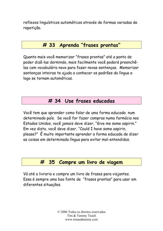 © 2006 Todos os direitos reservados
Tim & Tammy Teach
www.timandtammy.com
reflexos linguísticos automáticos através de formas variadas de
repetição.
# 33 Aprenda “frases prontas”
Quanto mais você memorizar “frases prontas” até a ponto de
poder dizê-las dormindo, mais facilmente você poderá preenchê-
las com vocabulário novo para fazer novas sentenças. Memorizar
sentenças inteiras te ajuda a conhecer os padrões da língua e
logo se tornam automáticas.
# 34 Use frases educadas
Você tem que aprender como falar de uma forma educada num
determinado país. Se você for fazer compras numa farmácia nos
Estados Unidos, você jamais deve dizer, “Give me some aspirin.”
Em vez disto, você deve dizer, “Could I have some aspirin,
please?” É muito importante aprender a forma educada de dizer
as coisas em determinada língua para evitar mal-entendidos.
# 35 Compre um livro de viagem
Vá até a livraria e compre um livro de frases para viajantes.
Essa é sempre uma boa fonte de “frases prontas” para usar em
diferentes situações.
 