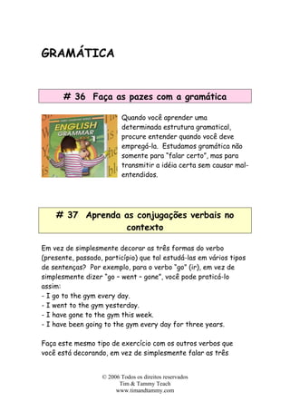 GRAMÁTICA
# 36 Faça as pazes com a gramática
Quando você aprender uma
determinada estrutura gramatical,
procure entender quando você deve
empregá-la. Estudamos gramática não
somente para “falar certo”, mas para
transmitir a idéia certa sem causar m
entendidos.
al-
# 37 Aprenda as conjugações verbais no
contexto
Em vez de simplesmente decorar as três formas do verbo
(presente, passado, particípio) que tal estudá-las em vários tipos
de sentenças? Por exemplo, para o verbo “go” (ir), em vez de
simplesmente dizer “go – went – gone”, você pode praticá-lo
assim:
- I go to the gym every day.
- I went to the gym yesterday.
- I have gone to the gym this week.
- I have been going to the gym every day for three years.
Faça este mesmo tipo de exercício com os outros verbos que
você está decorando, em vez de simplesmente falar as três
© 2006 Todos os direitos reservados
Tim & Tammy Teach
www.timandtammy.com
 
