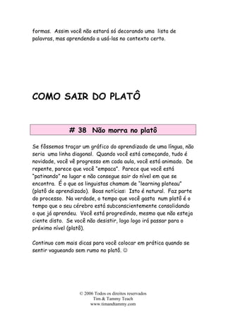 © 2006 Todos os direitos reservados
Tim & Tammy Teach
www.timandtammy.com
formas. Assim você não estará só decorando uma lista de
palavras, mas aprendendo a usá-las no contexto certo.
COMO SAIR DO PLATÔ
# 38 Não morra no platô
Se fôssemos traçar um gráfico do aprendizado de uma língua, não
seria uma linha diagonal. Quando você está começando, tudo é
novidade, você vê progresso em cada aula, você está animado. De
repente, parece que você “empaca”. Parece que você está
“patinando” no lugar e não consegue sair do nível em que se
encontra. É o que os linguistas chamam de “learning plateau”
(platô de aprendizado). Boas notícias: Isto é natural. Faz parte
do processo. Na verdade, o tempo que você gasta num platô é o
tempo que o seu cérebro está subconscientemente consolidando
o que já aprendeu. Você está progredindo, mesmo que não esteja
ciente disto. Se você não desistir, logo logo irá passar para o
próximo nível (platô).
Continuo com mais dicas para você colocar em prática quando se
sentir vagueando sem rumo no platô. ☺
 