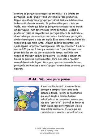 continha as perguntas e respostas em inglês - e a direita em
português. Cada "grupo" tinha um tema ou foco gramatical.
Depois de estudarem o "grupo" por vários dias, eles dobravam a
folha verticalmente no meio. Só podiam olhar para o lado em
inglês, mas tinham que falar as perguntas e respostas na ordem
em português, num determinado limite de tempo. Depois o
professor fazia as perguntas em português (fora de ordem) e o
aluno tinha que dar as respostas certas, também em português,
ainda olhando para o lado em inglês. Essa parte tinha um limite de
tempo um pouco mais curto. Alguém poderia perguntar: isso
ajuda alguém a "pensar" na língua que está aprendendo? Eu diria
que sim! Já que você tem que conhecer as frases tão bem para
poder falá-las em tão curto espaço de tempo, você não tem
tempo de traduzir palavra por palavra - e começa a pensar em
blocos de palavras e pensamentos. Para mim, isto é "pensar"
numa determinada língua! Meus pais aprenderam muito bem o
português em 9 meses e estes "grupos" eram a base do curso que
fizeram.
# 44 Não pare para pensar
A sua tendência será de querer falar
devagar e sempre falar certo cada
palavra e frase. Porém, eu recomendo
que você desde o começo busque
velocidade ao se comunicar, mesmo que
não saia “perfeito”. Se você se frear ao
falar inglês, logo se tornará um vício e
será difícil quebrá-lo. É claro que em
certas horas o seu foco estará voltado
© 2006 Todos os direitos reservados
Tim & Tammy Teach
www.timandtammy.com
 