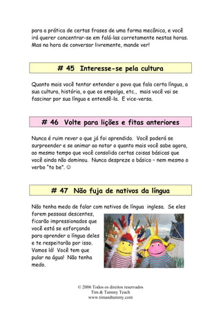 para a prática de certas frases de uma forma mecânica, e você
irá querer concentrar-se em falá-las corretamente nestas horas.
Mas na hora de conversar livremente, mande ver!
# 45 Interesse-se pela cultura
Quanto mais você tentar entender o povo que fala certa língua, a
sua cultura, história, o que os empolga, etc., mais você vai se
fascinar por sua língua e entendê-la. E vice-versa.
# 46 Volte para lições e fitas anteriores
Nunca é ruim rever o que já foi aprendido. Você poderá se
surpreender e se animar ao notar o quanto mais você sabe agora,
ao mesmo tempo que você consolida certas coisas básicas que
você ainda não dominou. Nunca despreze o básico – nem mesmo o
verbo “to be”. ☺
# 47 Não fuja de nativos da língua
Não tenha medo de falar com nativos de língua inglesa. Se eles
forem pessoas descentes,
ficarão impressionados que
você está se esforçando
para aprender a língua deles
e te respeitarão por isso.
Vamos lá! Você tem que
pular na água! Não tenha
medo.
© 2006 Todos os direitos reservados
Tim & Tammy Teach
www.timandtammy.com
 