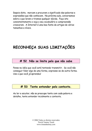 © 2006 Todos os direitos reservados
Tim & Tammy Teach
www.timandtammy.com
Depois disto, marcam e procuram o significado das palavras e
expressões que não conhecem. Na próxima aula, conversamos
sobre o que leram e tiramos qualquer dúvida. Faça isto
consistentemente e veja o seu vocabulário e compreensão
crescerem. A Internet é uma boa fonte de artigos de vários
tamanhos e níveis.
RECONHEÇA SUAS LIMITAÇÕES
# 52 Não se limite pelo que não sabe
Pense na idéia que você está tentando transmitir. Se você não
conseguir falar algo de uma forma, expresse-se de outra forma.
Use o que você já aprendeu!
# 53 Tente entender pelo contexto.
Ao ler e escutar, não se preocupe tanto com cada palavra e
detalhe, tente entender incialmente o contexto.
 