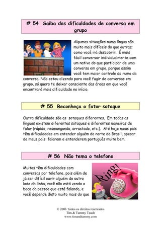 # 54 Saiba das dificuldades de conversa em
grupo
Algumas situações numa língua são
muito mais difíceis do que outras;
como você irá descobrir. É mais
fácil conversar individualmente com
um nativo do que participar de uma
conversa em grupo, porque assim
você tem maior controle do rumo da
conversa. Não estou dizendo para você fugir de conversas em
grupo, só quero te deixar consciente das áreas em que você
encontrará mais dificuldade no início.
# 55 Reconheça o fator sotaque
Outra dificuldade são os sotaques diferentes. Em todas as
línguas existem diferentes sotaques e diferentes maneiras de
falar (rápido, resmungando, arrastado, etc.). Até hoje meus pais
têm dificuldades em entender alguém do norte do Brasil, apesar
de meus pais falarem e entenderem português muito bem.
# 56 Não tema o telefone
Muitos têm dificuldades com
conversas por telefone, pois além de
já ser difícil ouvir alguém do outro
lado da linha, você não está vendo a
boca da pessoa que está falando, e
você depende disto muito mais do que
© 2006 Todos os direitos reservados
Tim & Tammy Teach
www.timandtammy.com
 