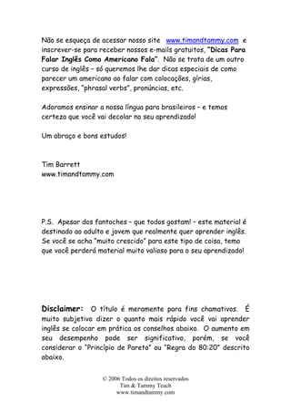© 2006 Todos os direitos reservados
Tim & Tammy Teach
www.timandtammy.com
Não se esqueça de acessar nosso site www.timandtammy.com e
inscrever-se para receber nossos e-mails gratuitos, “Dicas Para
Falar Inglês Como Americano Fala”. Não se trata de um outro
curso de inglês – só queremos lhe dar dicas especiais de como
parecer um americano ao falar com colocações, gírias,
expressões, “phrasal verbs”, pronúncias, etc.
Adoramos ensinar a nossa língua para brasileiros – e temos
certeza que você vai decolar no seu aprendizado!
Um abraço e bons estudos!
Tim Barrett
www.timandtammy.com
P.S. Apesar dos fantoches – que todos gostam! – este material é
destinado ao adulto e jovem que realmente quer aprender inglês.
Se você se acha “muito crescido” para este tipo de coisa, temo
que você perderá material muito valioso para o seu aprendizado!
Disclaimer: O título é meramente para fins chamativos. É
muito subjetivo dizer o quanto mais rápido você vai aprender
inglês se colocar em prática os conselhos abaixo. O aumento em
seu desempenho pode ser significativo, porém, se você
considerar o “Princípio de Pareto” ou “Regra do 80:20” descrito
abaixo.
 