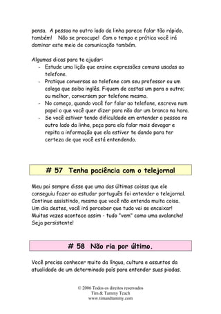 © 2006 Todos os direitos reservados
Tim & Tammy Teach
www.timandtammy.com
pensa. A pessoa no outro lado da linha parece falar tão rápido,
também! Não se preocupe! Com o tempo e prática você irá
dominar este meio de comunicação também.
Algumas dicas para te ajudar:
- Estude uma lição que ensine expressões comuns usadas ao
telefone.
- Pratique conversas ao telefone com seu professor ou um
colega que saiba inglês. Fiquem de costas um para o outro;
ou melhor, conversem por telefone mesmo.
- No começo, quando você for falar ao telefone, escreva num
papel o que você quer dizer para não dar um branco na hora.
- Se você estiver tendo dificuldade em entender a pessoa no
outro lado da linha, peça para ela falar mais devagar e
repita a informação que ela estiver te dando para ter
certeza de que você está entendendo.
# 57 Tenha paciência com o telejornal
Meu pai sempre disse que uma das últimas coisas que ele
conseguiu fazer ao estudar português foi entender o telejornal.
Continue assistindo, mesmo que você não entenda muita coisa.
Um dia destes, você irá perceber que tudo vai se encaixar!
Muitas vezes acontece assim - tudo "vem" como uma avalanche!
Seja persistente!
# 58 Não ria por último.
Você precisa conhecer muito da língua, cultura e assuntos da
atualidade de um determinado país para entender suas piadas.
 