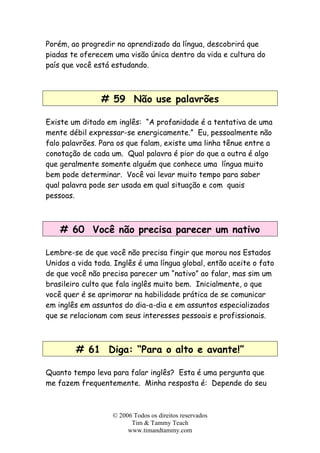 © 2006 Todos os direitos reservados
Tim & Tammy Teach
www.timandtammy.com
Porém, ao progredir no aprendizado da língua, descobrirá que
piadas te oferecem uma visão única dentro da vida e cultura do
país que você está estudando.
# 59 Não use palavrões
Existe um ditado em inglês: “A profanidade é a tentativa de uma
mente débil expressar-se energicamente.” Eu, pessoalmente não
falo palavrões. Para os que falam, existe uma linha tênue entre a
conotação de cada um. Qual palavra é pior do que a outra é algo
que geralmente somente alguém que conhece uma língua muito
bem pode determinar. Você vai levar muito tempo para saber
qual palavra pode ser usada em qual situação e com quais
pessoas.
# 60 Você não precisa parecer um nativo
Lembre-se de que você não precisa fingir que morou nos Estados
Unidos a vida toda. Inglês é uma língua global, então aceite o fato
de que você não precisa parecer um “nativo” ao falar, mas sim um
brasileiro culto que fala inglês muito bem. Inicialmente, o que
você quer é se aprimorar na habilidade prática de se comunicar
em inglês em assuntos do dia-a-dia e em assuntos especializados
que se relacionam com seus interesses pessoais e profissionais.
# 61 Diga: “Para o alto e avante!”
Quanto tempo leva para falar inglês? Esta é uma pergunta que
me fazem frequentemente. Minha resposta é: Depende do seu
 