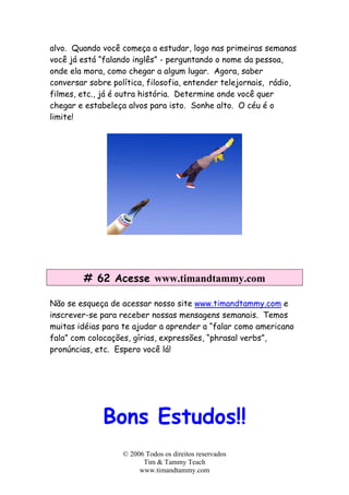 alvo. Quando você começa a estudar, logo nas primeiras semanas
você já está “falando inglês” - perguntando o nome da pessoa,
onde ela mora, como chegar a algum lugar. Agora, saber
conversar sobre política, filosofia, entender telejornais, rádio,
filmes, etc., já é outra história. Determine onde você quer
chegar e estabeleça alvos para isto. Sonhe alto. O céu é o
limite!
# 62 Acesse www.timandtammy.com
Não se esqueça de acessar nosso site www.timandtammy.com e
inscrever-se para receber nossas mensagens semanais. Temos
muitas idéias para te ajudar a aprender a “falar como americano
fala” com colocações, gírias, expressões, “phrasal verbs”,
pronúncias, etc. Espero você lá!
Bons Estudos!!
© 2006 Todos os direitos reservados
Tim & Tammy Teach
www.timandtammy.com
 