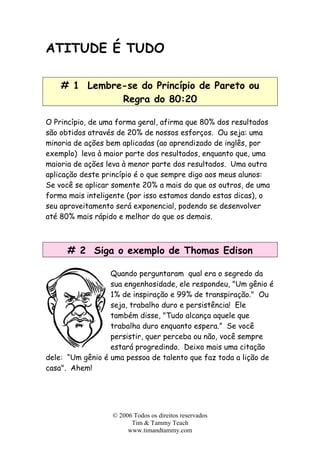 ATITUDE É TUDO
# 1 Lembre-se do Princípio de Pareto ou
Regra do 80:20
O Princípio, de uma forma geral, afirma que 80% dos resultados
são obtidos através de 20% de nossos esforços. Ou seja: uma
minoria de ações bem aplicadas (ao aprendizado de inglês, por
exemplo) leva à maior parte dos resultados, enquanto que, uma
maioria de ações leva à menor parte dos resultados. Uma outra
aplicação deste princípio é o que sempre digo aos meus alunos:
Se você se aplicar somente 20% a mais do que os outros, de uma
forma mais inteligente (por isso estamos dando estas dicas), o
seu aproveitamento será exponencial, podendo se desenvolver
até 80% mais rápido e melhor do que os demais.
# 2 Siga o exemplo de Thomas Edison
Quando perguntaram qual era o segredo da
sua engenhosidade, ele respondeu, "Um gênio é
1% de inspiração e 99% de transpiração." Ou
seja, trabalho duro e persistência! Ele
também disse, "Tudo alcança aquele que
trabalha duro enquanto espera.” Se você
persistir, quer perceba ou não, você sempre
estará progredindo. Deixo mais uma citação
dele: “Um gênio é uma pessoa de talento que faz toda a lição de
casa". Ahem!
© 2006 Todos os direitos reservados
Tim & Tammy Teach
www.timandtammy.com
 