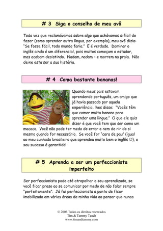 # 3 Siga o conselho de meu avô
Toda vez que reclamávamos sobre algo que achávamos difícil de
fazer (como aprender outra língua, por exemplo), meu avô dizia:
“Se fosse fácil, todo mundo faria.” E é verdade. Dominar o
inglês ainda é um diferencial, pois muitos começam a estudar,
mas acabam desistindo. Nadam, nadam – e morrem na praia. Não
deixe esta ser a sua história.
# 4 Coma bastante bananas!
Quando meus pais estavam
aprendendo português, um amigo que
já havia passado por aquela
experiência, lhes disse: “Vocês têm
que comer muita banana para
aprender uma língua.” O que ele quis
dizer é que você tem que ser como um
macaco. Você não pode ter medo de errar e nem de rir de si
mesmo quando for necessário. Se você for “cara de pau” (igual
ao meu cunhado brasileiro que aprendeu muito bem o inglês ☺), o
seu sucesso é garantido!
# 5 Aprenda a ser um perfeccionista
imperfeito
Ser perfeccionista pode até atrapalhar o seu aprendizado, se
você ficar preso ao se comunicar por medo de não falar sempre
“perfeitamente”. Já fui perfeccionista a ponto de ficar
imobilizado em várias áreas de minha vida ao pensar que nunca
© 2006 Todos os direitos reservados
Tim & Tammy Teach
www.timandtammy.com
 