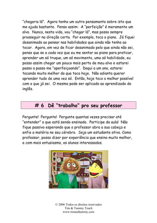 “chegaria lá”. Agora tenho um outro pensamento sobre isto que
me ajuda bastante. Penso assim: A “perfeição” é meramente um
alvo. Nunca, nesta vida, vou “chegar lá”, mas posso sempre
prosseguir na direção certa. Por exemplo, toco o piano. Já fiquei
desanimado ao pensar nas habilidades que ainda não tenho ao
tocar. Agora, em vez de ficar desanimado pelo que ainda não sei,
penso que se a cada vez que eu me sentar ao piano para praticar,
aprender um só truque, um só movimento, uma só habilidade, eu
posso assim chegar um pouco mais perto de meu alvo e estarei
passo a passo me “aperfeiçoando”. Daqui a um ano, estarei
tocando muito melhor do que toco hoje. Não adianta querer
aprender tudo de uma vez só. Então, hoje toco o melhor possível
com o que já sei. O mesmo pode ser aplicado ao aprendizado de
inglês.
# 6 Dê “trabalho” pro seu professor
Pergunte! Pergunte! Pergunte quantas vezes precisar até
“entender” o que está sendo ensinado. Participe da aula! Não
fique passivo esperando que o professor abra a sua cabeça e
enfie a matéria no seu cérebro. Seja um estudante ativo. Como
professor, posso dizer por experiência que ensino muito melhor,
e com mais entusiasmo, os alunos interessados.
© 2006 Todos os direitos reservados
Tim & Tammy Teach
www.timandtammy.com
 