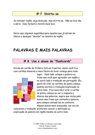 # 7 Divirta-se
Ao estudar inglês, seja dedicado, mas divirta-se. Não se leve tão
a sério. Isso tornará a tarefa mais leve.
Deixo aqui algumas sugestões para aqueles que já saíram do
básico e desejam “decolar” no domínio do inglês.
PALAVRAS E MAIS PALAVRAS
# 8 Use e abuse de “flashcards”
Divida um cartão de fichário 3x4 em 4 partes, assim você fica
com cartões menores e mais fáceis de levar consigo para todo
lugar. Num lado coloque a palavra ou
frase que você quer aprender em inglês e
no outro lado a tradução em português. (Eu
gosto de virar os cartões de ponta cabeça
quando escrevo a tradução/explicação no
outro lado. Fica mais fácil virar o cartão
de ponta-cabeça ao ver a resposta.)
Abaixo das palavras, sugiro que inclua pelo
menos uma frase que contenha a palavra,
para sempre estudá-las no contexto.
Alguns alunos mais avançados, em vez de
colocarem a tradução, preferem colocar a definição ou
explicação da palavra em inglês mesmo do outro lado.
© 2006 Todos os direitos reservados
Tim & Tammy Teach
www.timandtammy.com
 