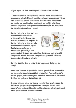 Sugiro agora um bom método para estudar estes cartões:
O método consiste de 5 pilhas de cartões. Cada palavra nova é
colocada na pilha 1. Quando você for estudar, pegue um cartão de
uma pilha. Olhe para o lado em que está escrito a palavra em
português (ou a definição / explicação em inglês) e tente se
lembrar da palavra ou expressão certa em inglês. Ao devolver o
cartão, siga as seguintes regras:
Se sua resposta estiver correta,
o cartão será colocado na
próxima pilha de número mais
alto (ou permanecerá na pilha 5).
Se sua resposta estiver errada,
o cartão será devolvido à pilha 1.
Desta forma, palavras e
expressões que você já tem
memorizado irão subir para as pilhas de número mais alto, até
chegaram à pilha 5. Palavras e expressões que você ainda não
conhece bem ficarão na pilha 1.
Cartões da pilha 5 só precisarão ser revisados de tempo em
tempo.
Seria bom separar as palavras e frases que você for acumulando
em categorias como: expressões, colocações, “phrasal verbs” e
outros grupos, como vou sugerir à frente. Sendo assim, você terá
5 pilhas em cada uma das categorias.
Quando estudar estes cartões, o importante é a velocidade. Se
você tiver que pausar para pensar na tradução de uma certa
palavra/expressão, então este cartão cai para a pilha 1, pois você
ainda não a conhece automaticamente.
© 2006 Todos os direitos reservados
Tim & Tammy Teach
www.timandtammy.com
 