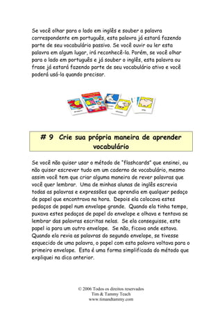Se você olhar para o lado em inglês e souber a palavra
correspondente em português, esta palavra já estará fazendo
parte de seu vocabulário passivo. Se você ouvir ou ler esta
palavra em algum lugar, irá reconhecê-la. Porém, se você olhar
para o lado em português e já souber o inglês, esta palavra ou
frase já estará fazendo parte de seu vocabulário ativo e você
poderá usá-la quando precisar.
# 9 Crie sua própria maneira de aprender
vocabulário
Se você não quiser usar o método de “flashcards” que ensinei, ou
não quiser escrever tudo em um caderno de vocabulário, mesmo
assim você tem que criar alguma maneira de rever palavras que
você quer lembrar. Uma de minhas alunas de inglês escrevia
todas as palavras e expressões que aprendia em qualquer pedaço
de papel que encontrava na hora. Depois ela colocava estes
pedaços de papel num envelope grande. Quando ela tinha tempo,
puxava estes pedaços de papel do envelope e olhava e tentava se
lembrar das palavras escritas nelas. Se ela conseguisse, este
papel ia para um outro envelope. Se não, ficava onde estava.
Quando ela revia as palavras do segundo envelope, se tivesse
esquecido de uma palavra, o papel com esta palavra voltava para o
primeiro envelope. Esta é uma forma simplificada do método que
expliquei na dica anterior.
© 2006 Todos os direitos reservados
Tim & Tammy Teach
www.timandtammy.com
 