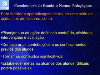 Coordenadoria de Estudos e Normas Pedagógicas 
Para facilitar aa aapprreennddiizzaaggeemm ssee rreeqquueerr uummaa sséérriiee ddee 
aaççõõeess ddooss pprrooffeessssoorreess,, ccoommoo:: 
•Planejar sua atuação: definindo conteúdo, atividade, 
intervenções e avaliação 
•Considerar as contribuições e os conhecimentos 
prévios dos alunos; 
•Tornar os conteúdos significativos; 
•Estabelecer metas ao alcance dos alunos (difíceis 
porém possíveis); 
 