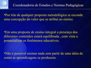 Coordenadoria de Estudos e Normas Pedagógicas 
•Por trás de qualquer proposta metodológica se esconde 
uma concepção do valor que se atribui ao ensino. 
•Em uma proposta de ensino integral a presença dos 
diferentes conteúdos estará equilibrada , com vista a 
potencializar os fenômenos educativos. 
•Não é possível ensinar nada sem partir de uma idéia de 
como as aprendizagens se produzem. 
 