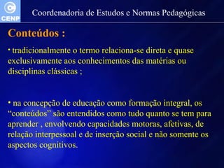 Coordenadoria de Estudos e Normas Pedagógicas 
Conteúdos : 
• tradicionalmente o termo relaciona-se direta e quase 
exclusivamente aos conhecimentos das matérias ou 
disciplinas clássicas ; 
• na concepção de educação como formação integral, os 
“conteúdos” são entendidos como tudo quanto se tem para 
aprender , envolvendo capacidades motoras, afetivas, de 
relação interpessoal e de inserção social e não somente os 
aspectos cognitivos. 
 