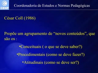 Coordenadoria de Estudos e Normas Pedagógicas 
César Coll (1986) 
Propõe um agrupamento de “novos conteúdos”, que 
são os : 
•Conceituais ( o que se deve saber?) 
•Procedimentais (como se deve fazer?) 
•Atitudinais (como se deve ser?) 
 