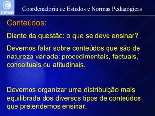 Coordenadoria de Estudos e Normas Pedagógicas 
CCoonntteeúúddooss:: 
Diante da questão: o que se deve ensinar? 
Devemos falar sobre conteúdos que são de 
natureza variada: procedimentais, factuais, 
conceituais ou atitudinais. 
Devemos organizar uma distribuição mais 
equilibrada dos diversos tipos de conteúdos 
que pretendemos ensinar. 
 