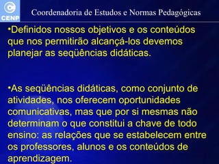 Coordenadoria de Estudos e Normas Pedagógicas 
•Definidos nossos objetivos e os conteúdos 
que nos permitirão alcançá-los devemos 
planejar as seqüências didáticas. 
•As seqüências didáticas, como conjunto de 
atividades, nos oferecem oportunidades 
comunicativas, mas que por si mesmas não 
determinam o que constitui a chave de todo 
ensino: as relações que se estabelecem entre 
os professores, alunos e os conteúdos de 
aprendizagem. 
 