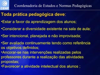 Coordenadoria de Estudos e Normas Pedagógicas 
Toda prática pedagógica deve: 
•Estar a favor da aprendizagem dos alunos; 
•Considerar a diversidade existente na sala de aula; 
•Ser intencional, planejada e não improvisada; 
•Ser avaliada continuamente tendo como referência 
os objetivos definidos; 
•Ancorar-se nas intervenções realizadas pelos 
professores durante a realização das atividades 
propostas; 
•Favorecer a atividade intelectual dos alunos ; 
 