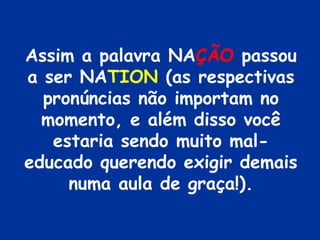 Assim a palavra NAÇÃO passou
a ser NATION (as respectivas
  pronúncias não importam no
  momento, e além disso você
   estaria sendo muito mal-
educado querendo exigir demais
     numa aula de graça!).
 