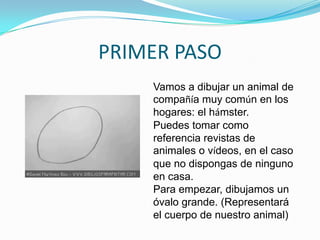 PRIMER PASO<br />Vamos a dibujar un animal de compañía muy común en los hogares: el hámster. <br />Puedes tomar como refer...