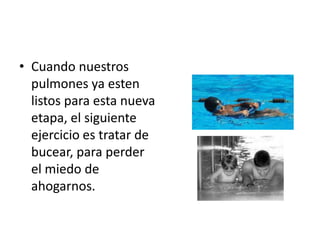 • Cuando nuestros
  pulmones ya esten
  listos para esta nueva
  etapa, el siguiente
  ejercicio es tratar de
  bucear, para perder
  el miedo de
  ahogarnos.
 