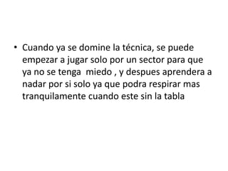 • Cuando ya se domine la técnica, se puede
  empezar a jugar solo por un sector para que
  ya no se tenga miedo , y despues aprendera a
  nadar por si solo ya que podra respirar mas
  tranquilamente cuando este sin la tabla
 